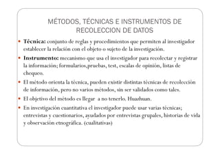 MÉTODOS, TÉCNICAS E INSTRUMENTOS DE
RECOLECCION DE DATOS
Técnica: conjunto de reglas y procedimientos que permiten al investigador
establecer la relación con el objeto o sujeto de la investigación.
Instrumento: mecanismo que usa el investigador para recolectar y registrar
la información; formularios,pruebas, test, escalas de opinión, listas de
chequeo.
El método orienta la técnica, pueden existir distintas técnicas de recolección
de información, pero no varios métodos, sin ser validados como tales.
El objetivo del método es llegar a no tenerlo. Huazhuan.
En investigación cuantitativa el investigador puede usar varias técnicas;
entrevistas y cuestionarios, ayudados por entrevistas grupales, historias de vida
y observación etnográfica. (cualitativas)
 