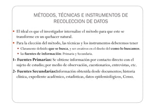 MÉTODOS, TÉCNICAS E INSTRUMENTOS DE
RECOLECCION DE DATOS
El ideal es que el investigador internalize el método para que este se
transforme en un quehacer natural.
Para la elección del método, las técnicas y los instrumentos deberemos tener
Claramente definido que se busca, y ser creativos en el diseño del como lo buscamos.
las fuentes de información: Primaria y Secundaria.
1- Fuentes Primarias: Se obtiene información por contacto directo con el
sujeto de estudio; por medio de observación, cuestionarios, entrevistas, etc.
2- Fuentes Secundarias:Información obtenida desde documentos; historia
clínica, expediente académico, estadísticas, datos epidemiológicos, Censo.
 