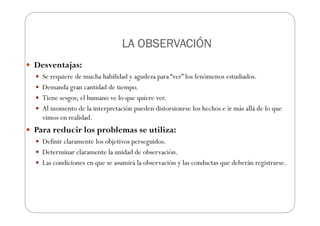 LA OBSERVACIÓN
LA OBSERVACIÓN
LA OBSERVACIÓN
LA OBSERVACIÓN
Desventajas:
Se requiere de mucha habilidad y agudeza para “ver” los fenómenos estudiados.
Demanda gran cantidad de tiempo.
Tiene sesgos; el humano ve lo que quiere ver.
Al momento de la interpretación pueden distorsionrse los hechos e ir más allá de lo que
vimos en realidad.
Para reducir los problemas se utiliza:
Definir claramente los objetivos perseguidos.
Determinar claramente la unidad de observación.
Las condiciones en que se asumirá la observación y las conductas que deberán registrarse.
 