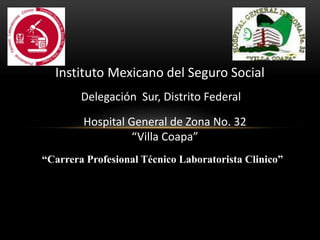 Instituto Mexicano del Seguro Social
Delegación Sur, Distrito Federal
Hospital General de Zona No. 32
“Villa Coapa”
“Carrera Profesional Técnico Laboratorista Clinico”
 