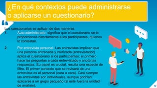 “
12
¿En qué contextos puede administrarse
o aplicarse un cuestionario?
Los cuestionarios se aplican de dos maneras
1. Auto administrado: significa que el cuestionario se lo
proporcionas directamente a los participantes, quienes
lo contestan.
2. Por entrevista personal: Las entrevistas implican que
una persona entrenada y calificada (entrevistador)
aplica el cuestionario a los participantes; el primero
hace las preguntas a cada entrevistado y anota las
respuestas. Su papel es crucial, resulta una especie de
filtro. El primer contexto que se revisará de una
entrevista es el personal (cara a cara). Casi siempre
las entrevistas son individuales, aunque podrían
aplicarse a un grupo pequeño (si este fuera la unidad
de análisis).
 