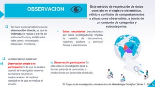 OBSERVACION
Este método de recolección de datos
consiste en el registro sistemático,
válido y confiable de comportamientos
y situaciones observables, a través de
un conjunto de categorías y
subcategorías.
▸ Datos secundarios (recolectados
por otros investigadores) Implica
la revisión de documentos,
registros públicos y archivos
físicos o electrónicos.
 Se hace especial referencia a la
observación directa, ya que la
indirecta se realiza a través de
instrumentos muy sofisticados
tales como: microscopio,
telescopio, monitores,
13
 La observación puede ser
a) Observación simple o no
participante Es la que se realiza
cuando el investigador observa
de manera neutral sin
involucrarse en el medio o
realidad en la que se realiza el
estudio.
b) Observación participante En
este caso el investigador pasa a
formar parte de la comunidad o
medio donde se desarrolla el estudio.
“El Proyecto de Investigación, Introducción a la Metodología Científica” (Arias F. 2012.)
 