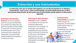 Entrevista estructurada o
formal Es la que se realiza a
partir de una guía prediseñada
que contiene las preguntas que
serán formuladas al entrevistado.
En este caso, la misma guía de
entrevista puede servir como
instrumento para registrar las
respuestas, aunque también
puede emplearse el grabador o
la cámara de video.
Entrevista no estructurada o
informal En esta modalidad
no se dispone de una guía de
preguntas elaboradas
previamente. Sin embargo, se
orienta por unos objetivos
preestablecidos que permiten
definir el tema de la entrevista,
de allí que el entrevistador
deba poseer una gran
habilidad para formular las
interrogantes sin perder la
coherencia
▸ Entrevista semi-
estructurada Aun cuando
existe una guía de
preguntas, el entrevistador
puede realizar otras no
contempladas
inicialmente. Esto se debe
a que una respuesta
puede dar origen a una
pregunta adicional o
extraordinaria. Esta
técnica se caracteriza por
su flexibilidad. 16
La entrevista, más que un simple interrogatorio, es una técnica basada en un diálogo o
conversación “cara a cara”, entre el entrevistador y el entrevistado acerca de un tema
previamente determinado, de tal manera que el entrevistador pueda obtener la información
requerida
Entrevista y sus instrumentos
 