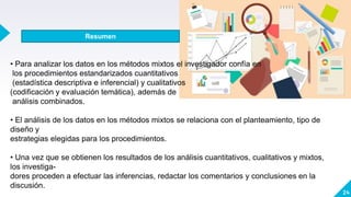 24
• Para analizar los datos en los métodos mixtos el investigador confía en
los procedimientos estandarizados cuantitativos
(estadística descriptiva e inferencial) y cualitativos
(codificación y evaluación temática), además de
análisis combinados.
• El análisis de los datos en los métodos mixtos se relaciona con el planteamiento, tipo de
diseño y
estrategias elegidas para los procedimientos.
• Una vez que se obtienen los resultados de los análisis cuantitativos, cualitativos y mixtos,
los investiga-
dores proceden a efectuar las inferencias, redactar los comentarios y conclusiones en la
discusión.
Resumen
 