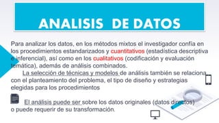 Para analizar los datos, en los métodos mixtos el investigador confía en
los procedimientos estandarizados y cuantitativos (estadística descriptiva
e inferencial), así como en los cualitativos (codificación y evaluación
temática), además de análisis combinados.
La selección de técnicas y modelos de análisis también se relaciona
con el planteamiento del problema, el tipo de diseño y estrategias
elegidas para los procedimientos
.
El análisis puede ser sobre los datos originales (datos directos)
o puede requerir de su transformación.
ANALISIS DE DATOS
 