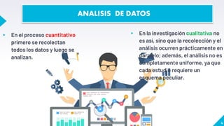 ▸ En el proceso cuantitativo
primero se recolectan
todos los datos y luego se
analizan.
▸ En la investigación cualitativa no
es así, sino que la recolección y el
análisis ocurren prácticamente en
paralelo; además, el análisis no es
completamente uniforme, ya que
cada estudio requiere un
esquema peculiar.
4
ANALISIS DE DATOS
 