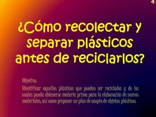 ¿Cómo recolectar y separar plásticos antes de reciclarlos?  Objetivo:  Identificar aquellos plásticos que pueden ser reciclados y de los cuales pueda obtenerse materia prima para la elaboración de nuevos materiales; así como proponer un plan de acopio de objetos plásticos 