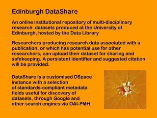 Edinburgh DataShare An online institutional  repository of multi-disciplinary  research  datasets produced at the University of  Edinburgh, hosted by the Data Library  Researchers producing research data associated with a  publication, or which has potential use for other  researchers, can upload their dataset for sharing and  safekeeping. A persistent identifier and suggested citation  will be provided.  DataShare is a customised DSpace  instance with a selection  of standards-compliant metadata  fields useful for discovery of  datasets, through Google and  other search engines via OAI-PMH. 