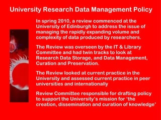 University  Research Data Management Policy In spring 2010, a review commenced at the  University of Edinburgh to address the issue of  managing the rapidly expanding volume and  complexity of data produced by researchers. The Review was overseen by the IT & Library  Committee and had twin tracks to look at  Research Data Storage, and Data Management,  Curation and Preservation.  The Review looked at current practice in the  University and assessed current practice in peer  universities and internationally Review Committee responsible for drafting policy  to support the University’s mission for ‘the  creation, dissemination and curation of knowledge’ 