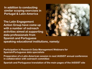 The Latin Engagement  Action Group have come up  with a number of outreach  activities aimed at supporting  data professionals from  Spanish and Portuguese  speaking educational institutions, namely:   ,[object Object],[object Object],Participation in Research Data Management Webinars for Spanish/Portuguese data specialists  Preparation of a Latin-American session in next IASSIST annual conference  in collaboration with outreach committee  Spanish and Portuguese translation of the main pages of the IASSIST site  