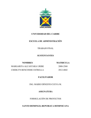 UNIVERSIDAD DEL CARIBE
ESCUELA DE ADMINISTRACIÓN
TRABAJO FINAL
SUSTENTANTES
NOMBRES MATRICULA
MARGARITA ALCANTARA URIBE 2008-2560
CHERLYN BENCOSME ESTRELLA 2012-4042
FACILITADOR
ING. MARIO ERNESTO CUEVA M.
ASIGNATURA
FORMULACIÓN DE PROYECTOS
SANTO DOMINGO, REPUBLICA DOMINICANA
 