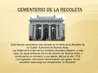 CEMENTERIO DE LA RECOLETA
Este famoso cementerio esta ubicado en el barrio de la Recoleta de
la Ciudad Autónoma de Buenos Aires.
Los frailes de la orden de los recoletos descalzos llegaron a esta
zona, en aquel entonces era en las afueras de Buenos Aires, y
construyeron un convento y una iglesia, allá por el año 1732.
Los lugareños terminaron denominando a la iglesia “de los
recoletos” para luego ser simplemente “la Recoleta”.
 