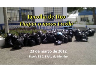 Recolha de Lixo
   Recolha de Lixo
Limpar a nossa Escola
Limpar a nossa Escola



   23 de março de 2012
   Escola EB 2,3 Alto do Moinho
 
