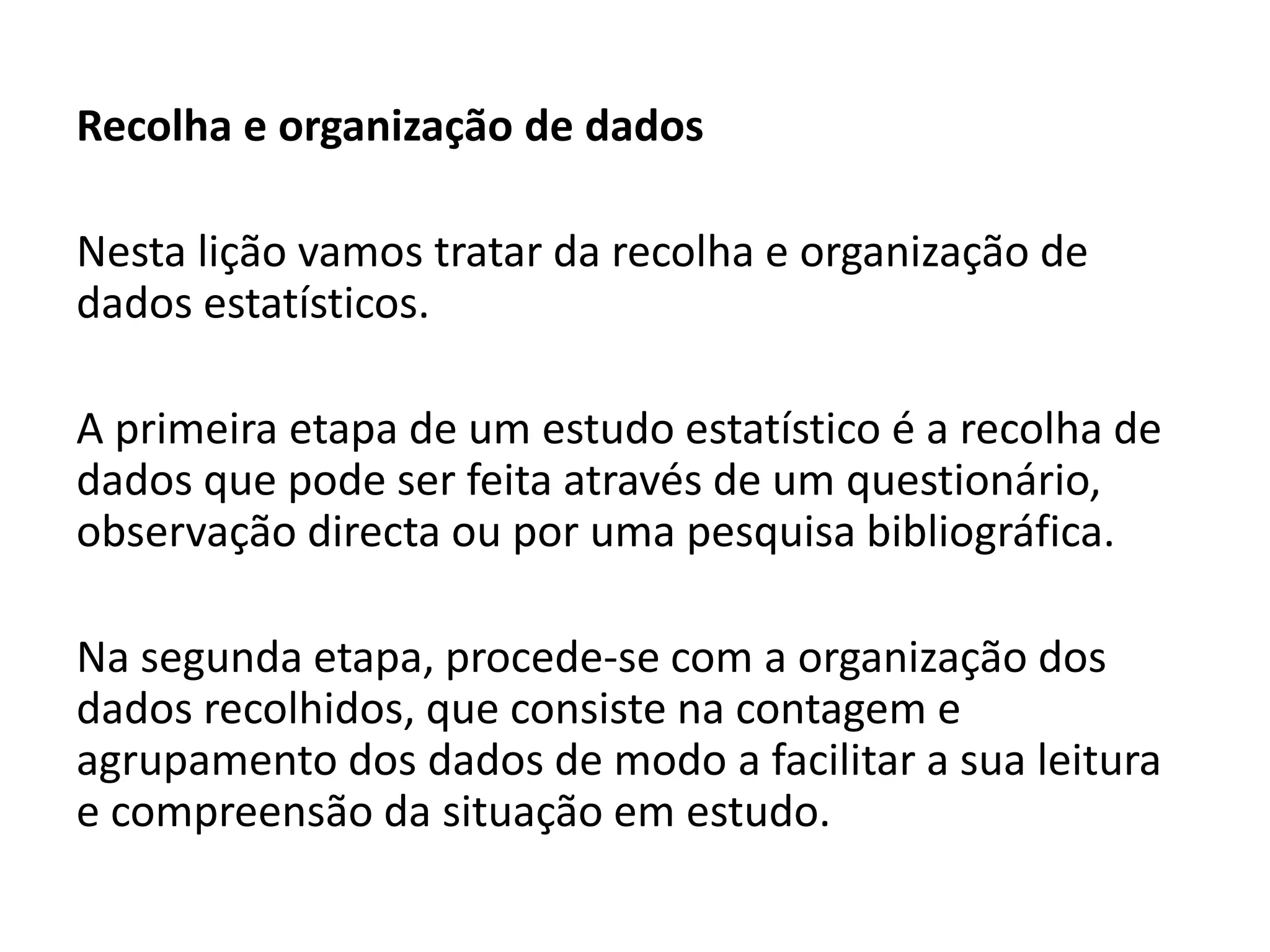 Recolha e organização de dados
Nesta lição vamos tratar da recolha e organização de
dados estatísticos.
A primeira etapa de um estudo estatístico é a recolha de
dados que pode ser feita através de um questionário,
observação directa ou por uma pesquisa bibliográfica.
Na segunda etapa, procede-se com a organização dos
dados recolhidos, que consiste na contagem e
agrupamento dos dados de modo a facilitar a sua leitura
e compreensão da situação em estudo.