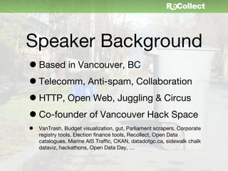 Speaker Background
• Based in Vancouver, BC
• Telecomm, Anti-spam, Collaboration
• HTTP, Open Web, Juggling & Circus
• Co-founder of Vancouver Hack Space
•   VanTrash, Budget visualization, gut, Parliament scrapers, Corporate
    registry tools, Election finance tools, Recollect, Open Data
    catalogues, Marine AIS Traffic, CKAN, datadotgc.ca, sidewalk chalk
    dataviz, hackathons, Open Data Day, …
 