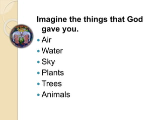 Imagine the things that God
gave you.
 Air
 Water
 Sky
 Plants
 Trees
 Animals
 