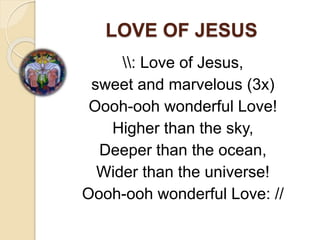 LOVE OF JESUS
: Love of Jesus,
sweet and marvelous (3x)
Oooh-ooh wonderful Love!
Higher than the sky,
Deeper than the ocean,
Wider than the universe!
Oooh-ooh wonderful Love: //
 