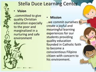 Stella Duce Learning Center
• Vision
..committed to give
quality Christian
education especially
to the poor and
marginalized in a
nurturing and safe
environment
• Mission
..we commit ourselves to
create a joyful and
meaningful learning
experiences for our
students providing
quality education
founded in Catholic faith
to become a
conscientious Filipino
citizen with concern to
his environment.
 