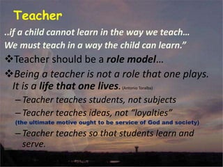 Teacher
..if a child cannot learn in the way we teach…
We must teach in a way the child can learn.”
Teacher should be a role model…
Being a teacher is not a role that one plays.
It is a life that one lives.(Antonio Toralba)
–Teacher teaches students, not subjects
–Teacher teaches ideas, not “loyalties”
(the ultimate motive ought to be service of God and society)
–Teacher teaches so that students learn and
serve.
 