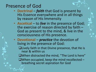 Presence of God
• Doctrinal – faith that God is present by
His Essence everywhere and in all things
by reason of His Immensity
• Ascetical – to live in the presence of God;
the exercise of reason directed by faith –
God as present to the mind, & live in the
consciousness of His presence.
• Devotional – practice the devotion of
living in the presence of God:
Lively faith in that Divine presence, that He is
near & within us
When distracted the mind, “The Lord is here”
When occupied, keep the mind recollected –
breathing secret aspiration for God
 