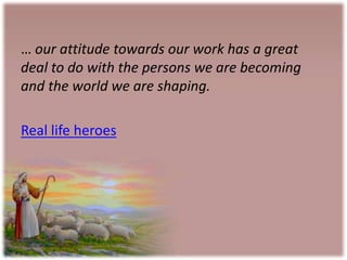 … our attitude towards our work has a great
deal to do with the persons we are becoming
and the world we are shaping.
Real life heroes
 