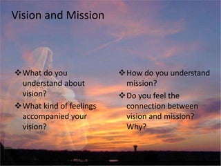 Vision and Mission
What do you
understand about
vision?
What kind of feelings
accompanied your
vision?
How do you understand
mission?
Do you feel the
connection between
vision and mission?
Why?
 