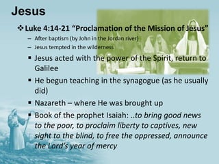 Jesus
Luke 4:14-21 “Proclamation of the Mission of Jesus”
– After baptism (by John in the Jordan river)
– Jesus tempted in the wilderness
 Jesus acted with the power of the Spirit, return to
Galilee
 He begun teaching in the synagogue (as he usually
did)
 Nazareth – where He was brought up
 Book of the prophet Isaiah: ..to bring good news
to the poor, to proclaim liberty to captives, new
sight to the blind, to free the oppressed, announce
the Lord’s year of mercy
 