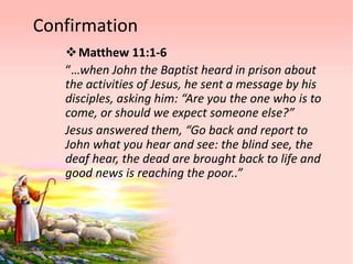 Confirmation
Matthew 11:1-6
“…when John the Baptist heard in prison about
the activities of Jesus, he sent a message by his
disciples, asking him: “Are you the one who is to
come, or should we expect someone else?”
Jesus answered them, “Go back and report to
John what you hear and see: the blind see, the
deaf hear, the dead are brought back to life and
good news is reaching the poor..”
 