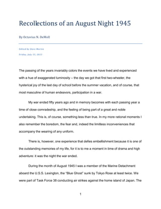 Recollections of an August Night 1945
By Octavius N. DeMoll


Edited by Dave Marti n

Friday, July 15, 2011




The passing of the years invariably colors the events we have lived and experienced

with a hue of exaggerated luminosity – the day we got that first two-wheeler, the

hysterical joy of the last day of school before the summer vacation, and of course, that

most masculine of human endeavors, participation in a war.


        My war ended fifty years ago and in memory becomes with each passing year a

time of close comradeship, and the feeling of being part of a great and noble

undertaking. This is, of course, something less than true. In my more rational moments I

also remember the boredom, the fear and, indeed the limitless inconveniences that

accompany the wearing of any uniform.


        There is, however, one experience that defies embellishment because it is one of

the outstanding memories of my life, for it is to me a moment in time of drama and high

adventure: it was the night the war ended.


        During the month of August 1945 I was a member of the Marine Detachment

aboard the U.S.S. Lexington, the “Blue Ghost” sunk by Tokyo Rose at least twice. We

were part of Task Force 38 conducting air strikes against the home island of Japan. The



                                             1
 