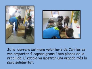 Ja la darrera setmana voluntaris de Càritas es
van emportar 4 capses grans i ben plenes de la
recollida. L’ escola va mostrar una vegada més la
seva solidaritat.
 