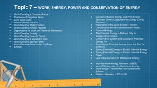 Topic 7 – WORK, ENERGY, POWER AND CONSERVATION OF ENERGY
• Work Done by a Constant Force
• Positive and Negative Work
• Zero Work Done
• Work Done by Friction
• Work Done by Static Friction
• Work Done by Kinetic Friction
• Dependence of Work on Frame of Reference
• Work Done by Gravity
• Work Done by Pseudo Force
• Work Done by a Variable Force
• Work Done by Spring Force
• Work Done as Area Under f-x Graph
• Energy
● Concept of Kinetic Energy and Work Energy
Theorem (or the Classical Work Energy (CWE)
Theorem)
● Importance of the Work Energy Theorem
● Conservative and Non-conservative Forces
● Potential Energy
● The Potential Energy is Defined Only for
Conservative Forces
● Conservative System and Concept of Potential
Energy (U)
● Gravitational Potential Energy (Near the Earth’s
Surface)
● Spring Potential Energy or Elastic Potential Energy
● Spring Potential Energy or Elastic Potential Energy
● Power
● Law of Conservation of Mechanical Energy
● Modified Work-energy Theorem (MWET)
● Law of Conservation of Mechanical Energy
● Work-energy Theorem for Non-conservative
System
● Relation Between r FC and U
 