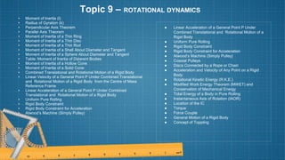 Topic 9 – ROTATIONAL DYNAMICS
• Moment of Inertia (I)
• Radius of Gyration (k)
• Perpendicular Axis Theorem
• Parallel Axis Theorem
• Moment of Inertia of a Thin Ring
• Moment of Inertia of a Thin Disc
• Moment of Inertia of a Thin Rod
• Moment of Inertia of a Shell About Diameter and Tangent
• Moment of Inertia of a Sphere About Diameter and Tangent
• Table: Moment of Inertia of Di¢erent Bodies
• Moment of Inertia of a Hollow Cone
• Moment of Inertia of a Solid Cone
• Combined Translational and Rotational Motion of a Rigid Body
• Linear Velocity of a General Point P Under Combined Translational
and Rotational Motion of a Rigid Body from the Centre of Mass
Reference Frame
• Linear Acceleration of a General Point P Under Combined
Translational and Rotational Motion of a Rigid Body
• Uniform Pure Rolling
• Rigid Body Constraint
• Rigid Body Constraint for Acceleration
• Atwood’s Machine (Simply Pulley)
● Linear Acceleration of a General Point P Under
Combined Translational and Rotational Motion of a
Rigid Body
● Uniform Pure Rolling
● Rigid Body Constraint
● Rigid Body Constraint for Acceleration
● Atwood’s Machine (Simply Pulley)
● Coaxial Pulleys
● Discs Connected by a Rope or Chain
● Acceleration and Velocity of Any Point on a Rigid
Body
● Rotational Kinetic Energy (R.K.E.)
● Modified Work Energy Theorem (MWET) and
Conservation of Mechanical Energy
● Total Energy of a Body in Pure Rolling
● Instantaneous Axis of Rotation (IAOR)
● Location of the IC
● Torque
● Force Couple
● General Motion of a Rigid Body
● Concept of Toppling
 