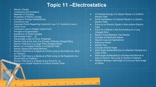 Topic 11 –Electrostatics
• Electric Charge
• Conductors and Insulators
• Methods of Charging
• Properties of Electric Charge
• Concept of Charge Distribution(s)
• Coulomb’s Law
• Important Points Regarding Coulomb’s Law 1.5 Coulomb’s Law in
Vector Form
• Coulomb’s Law in Position Vector Form
• Principle of Superposition
• Equilibrium of Three Charges
• Electrostatic Field ( E)
• Electrostatic Lines of Force: Properties
• Electric Field at the Axis of a Circular Uniformly Charged Ring
• Electric Field Due to a Large Thick Charged Sheet
• Motion of a Charged Particle in an Electric Field
• Electric Dipole and Dipole Moment
• Electric Field Due to a Dipole at a Point Lying on the Axial Line (End
on Position)
• Electric Field Due to a Dipole at a Point Lying on the Equitorial Line
(Broad Side on Position)
• Electric Field Due to a Dipole at Any Point P(r, q)
• Torque on a Dipole Placed in a Uniform Electric Field
● G Potential Energy of a Dipole Placed in a Uniform
Electric Field
● Small Oscillations of a Dipole Placed in a Uniform
Electric Field
● Force on an Electric Dipole in Non-uniform Electric
Field
● Force on a Dipole in the Surrounding of a Long
Charged Wire
● Electric Force Between Two Dipoles
● Concept of Distributed Dipole
● Gauss’s Law and Applications
● Area as a Vector
● Electric Flux
● Concept of Solid Angle
● Solid Angle Subtended Due to a Random Surface at a
Given Point
● Solid Angle Subtended by a Surface Not Normal to
Axis of Cone or Not Lying on Surface of Sphere
● Relation Between Half Angle of Cone and Solid Angle
at Vertex
 