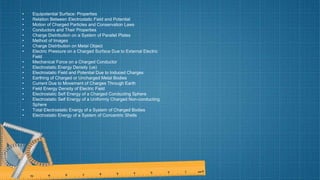 • Equipotential Surface: Properties
• Relation Between Electrostatic Field and Potential
• Motion of Charged Particles and Conservation Laws
• Conductors and Their Properties
• Charge Distribution on a System of Parallel Plates
• Method of Images
• Charge Distribution on Metal Object
• Electric Pressure on a Charged Surface Due to External Electric
Field
• Mechanical Force on a Charged Conductor
• Electrostatic Energy Density (ue)
• Electrostatic Field and Potential Due to Induced Charges
• Earthing of Charged or Uncharged Metal Bodies
• Current Due to Movement of Charges Through Earth
• Field Energy Density of Electric Field
• Electrostatic Self Energy of a Charged Conducting Sphere
• Electrostatic Self Energy of a Uniformly Charged Non-conducting
Sphere
• Total Electrostatic Energy of a System of Charged Bodies
• Electrostatic Energy of a System of Concentric Shells
 