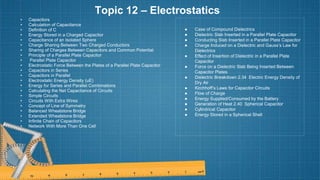 Topic 12 – Electrostatics
• Capacitors
• Calculation of Capacitance
• Definition of C
• Energy Stored in a Charged Capacitor
• Capacitance of an Isolated Sphere
• Charge Sharing Between Two Charged Conductors
• Sharing of Charges Between Capacitors and Common Potential
• Principle of a Parallel Plate Capacitor
• Parallel Plate Capacitor
• Electrostatic Force Between the Plates of a Parallel Plate Capacitor
• Capacitors in Series
• Capacitors in Parallel
• Electrostatic Energy Density (uE)
• Energy for Series and Parallel Combinations
• Calculating the Net Capacitance of Circuits
• Simple Circuits
• Circuits With Extra Wires
• Concept of Line of Symmetry
• Balanced Wheatstone Bridge
• Extended Wheatstone Bridge
• Infinite Chain of Capacitors
• Network With More Than One Cell
● Case of Compound Dielectrics
● Dielectric Slab Inserted in a Parallel Plate Capacitor
● Conducting Slab Inserted in a Parallel Plate Capacitor
● Charge Induced on a Dielectric and Gauss’s Law for
Dielectrics
● Effect of Insertion of Dielectric in a Parallel Plate
Capacitor
● Force on a Dielectric Slab Being Inserted Between
Capacitor Plates
● Dielectric Breakdown 2.34 Electric Energy Density of
Dry Air
● Kirchhoff’s Laws for Capacitor Circuits
● Flow of Charge
● Energy Supplied/Consumed by the Battery
● Generation of Heat 2.40 Spherical Capacitor
● Cylindrical Capacitor
● Energy Stored in a Spherical Shell
 