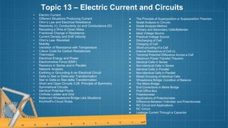 Topic 13 – Electric Current and Circuits
• Electric Current
• Different Situations Producing Current
• Ohm’s Law and Electrical Resistance
• Resistivity (r), Conductivity (s) and Conductance (G)
• Recasting a Wire of Given Mass
• Fractional Change in Resistance
• Current Density and Drift Velocity
• Ohm’s Law: Revisited
• Mobility
• Variation of Resistance with Temperature
• Colour Code for Carbon Resistances
• Thermistor
• Electrical Energy and Power
• Electromotive Force (EMF)
• Resistors in Series and in Parallel
• Network Analysis
• Earthing or Grounding in an Electrical Circuit
• Delta to Star or Delta-star Transformation
• Star to Delta or Star-delta Transformation
• Short and Open Circuits 3.28 Principle of Symmetry
• Symmetrical Circuits
• Identical Potential Points
• CInfinite Ladder and Grid
• Balanced Wheatstone Bridge Like Situations
• Kirchhoff’s Circuit Rules
● The Principle of Superposition or Superposition Theorem
● Nodal Analysis in Circuits
● Nodal Analysis Method
● Primary and Secondary Cells/Batteries
● Ideal Voltage Source
● Practical Voltage Source
● Discharging of Cell
● Charging of Cell
● Short-circuiting of a Cell
● Internal Resistance of Cell (r)
● Terminal Potential Difference Across a Cell
● Maximum Power Transfer Theorem
● Identical Cells in Series
● Non-identical Cells in Series
● Identical Cells in Parallel
● Non-identical Cells in Parallel
● Mixed Grouping of Identical Cells
● Wheatstone Bridge: Condition of Balance
● The Metre Bridge
● End Corrections in Metre Bridge
● Post Office Box
● Potentiometer
● Applications of Potentiometer
● Difference Between Voltmeter and Potentiomete
● RC Circuit and Applications
● RC Circuit
● Leakage Current Through a Capacitor
 