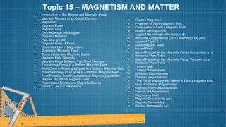 Topic 15 – MAGNETISM AND MATTER
• Introduction to Bar Magnet and Magnetic Poles
• Magnetic Moment of an Orbital Electron
• Magnetism
• Magnetic Poles
• Magnetic Axis
• E›
ective Length of a Magnet
• Magnetic Meridian
• Pole Strength (M)
• Magnetic Lines of Force
• Coulomb’s Law in Magnetism
• Strength of Magnetic Field
• Current Loop as a Magnetic Dipole
• Magnetic Field Strength
• Magnetic Force Between Two Short Magnets
• Torque on a Dipole in a Uniform Magnetic Field
• Work Done in Rotating a Dipole in a Uniform Magnetic Field
• Potential Energy of a Dipole in a Uniform Magnetic Field
• Time Period of Small Oscillations of Magnetic Dipole/Bar
Magnet in Uniform Magnetic Field
• Properties of Electric and Magnetic Dipoles
• Gauss’s Law For Magnetism
● FEarth’s Magnetism
● Properties of Earth’s Magnetic Field
● Components of Earth’s Magnetic Field
● Angle of Declination (θ)
● Angle of Dip or Angle of Inclination (ϕ)
● Horizontal Component of Earth’s Magnetic Field (BH)
● Apparent Dip (ϕ ′)
● About Magnetic Maps
● Neutral Point
● Neutral Point when Bar Magnet is Placed Horizontally on a
Horizontal Plane/Table
● Neutral Point when Bar Magnet is Placed Vertically on a
Horizontal Plane/Table
● Tangent Law
● Tangent Galvanometer
● Deflection Magnetometer
● Vibration Magnetometer
● Time Period of a Magnetic Needle in Earth’s Magnetic Field
● Uses of Vibration Magnetometer
● Magnetic Properties of Materials
● Intensity of Magnetisation
● Magnetising Field
● Magnetic Susceptibility (χm)
● Magnetic Permeability
● Relative Permeability (μr)
 