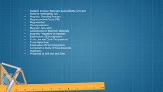 • Relation Between Magnetic Susceptibility (χm) and
Relative Permeability (μr)
• Magnetic Shielding Process
• Magnetomotive Force (FM)
• Magnetisation
• Demagnetisation
• Magnetic Saturation
• Classification of Magnetic Materials
• Magnetic Properties of Materials
• Explanation of Diamagnetism
• Curie Law and Curie Temperature
• Curie-Weiss Law
• Explanation of Ferromagnetism
• Comparative Study of these Materials
• Hysteresis
• Properties of Soft Iron and Steel
 
