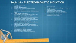 Topic 16 – ELECTROMAGNETIC INDUCTION
• Faraday’s Experiments
• Magnetic Flux
• Gauss’s Law in Magnetism
• Faraday’s Laws of Electro-magnetic Induction
• Lenz’s Law: Revisited
• Lenz’s Law in Accordance with Law of Conservation of
Energy
• Charge Induced in the Circuit
• Induced EMF in Conducting Rod Moving Through a
Uniform Magnetic Field: Motional EMF
• Motional EMF Represented as an Equivalent Battery
• Induced EMF in a Loop by Changing its Area
• EMF Induced Across the Ends of a Conducting Rod
Rotating in a Uniform Magnetic Field
• Production of Induced EMF by Rotating the Coil in a
Magnetic Field: An AC Generator
• Phenomenon of Self Induction: An Introduction
• Inductor and Self Inductance: Basic Introduction and
Significance
• Self Inductance: Definition
• Technique to Find the Self Inductance
• Modified Kirchho›
’s Rule for Inductors
• Series LR Circuit: Current Growth and Decay
● Decay of Current
● Energy Stored in an Inductor/Energy in a Magnetic Field
● Mutual Inductance
● Calculation of Mutual Inductance
● Mutual Inductance for a Two Coil System
● Mutual Inductance for a Solenoid-coil System
● Inductances in Series and Parallel
● Oscillations in an LC Circuit
 