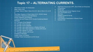 Topic 17 – ALTERNATING CURRENTS.
• Alternating Current: An Introduction
• Mean Value of AC
• Average Value or Mean Value of an A.C. [Iav or Eav or 〈I 〉 or 〈E
〉]
• Root Mean Square or Virtual Value of A.C. (R.M.S Value)
• Impedance, Reactance and Admittance
• Phasor Diagrams and Phasors
• Impedances and Phases of AC Circuits Containing Di›
erent
Elements
• A.C. Through a Pure Resistor
• AC Through a Pure Inductor
• AC Through a Pure Capacitor
• AC Through a Non-ideal Inductor or Series LR Circuit
• AC Through a Non-ideal Capacitor or Series CR Circuit
• AC Through a Series LC Circuit
• AC Through a Series LCR Circuit
• Impedance: Revisited
• Quality Factor or Q-factor
• Average Power Consumed in an AC Circuit
● Half Power Frequencies (HPF), Band Width and Sharpness
of Resonance
● Choke Coil
● Parallel Resonant Circuit: Rejector Circuit
● The LCR Parallel Circuit
● Skin E›
ect
● Wattless Current (IV sin ϕ)
● Transformer
● Long Distance Transmission of Electric Power
● Induction Coil
 