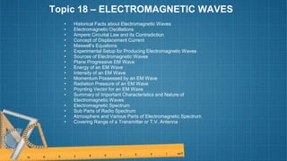Topic 18 – ELECTROMAGNETIC WAVES
• Historical Facts about Electromagnetic Waves
• Electromagnetic Oscillations
• Ampere Circuital Law and its Contradiction
• Concept of Displacement Current
• Maxwell’s Equations
• Experimental Setup for Producing Electromagnetic Waves
• Sources of Electromagnetic Waves
• Plane Progressive EM Wave
• Energy of an EM Wave
• Intensity of an EM Wave
• Momentum Possessed by an EM Wave
• Radiation Pressure of an EM Wave
• Poynting Vector for an EM Wave
• Summary of Important Characteristics and Nature of
Electromagnetic Waves
• Electromagnetic Spectrum
• Sub Parts of Radio Spectrum
• Atmosphere and Various Parts of Electromagnetic Spectrum
• Covering Range of a Transmitter or T.V. Antenna
 