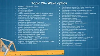 Topic 20– Wave optics
• Newton’s Corpuscular Theory
• Wave Optics
• Wavefronts and Rays
• Huygen’s Principle
• Laws of Reflection on the Basis of Huygen’s Theory
• Law of Refraction on the Basis of Huygen’s Theory
• Interference 2.3 Sustained Interference
• Coherent Sources 2.4 Methods of Producing
Coherent Sources
• Interference: Mathematical Treatment
• Condition for Maxima: Constructive Interference
• Condition for Minima: Destructive Interference
• Phase Difference and Path Difference
• Theory of Interference: Maxima and Minima
• YDSE (Quantitative Treatment): Method
• YDSE (Quantitative Treatment): Method
• Fringe Width and Angular Fringe Width
• Interference Experiment in Water
• Fringe Visibility (V) 2.14 Intensity Distribution
• Use of White Light in YDSE
• Shape of Interference Fringes due to Different Types
of Sources (in YDSE Setup
● Path Difference Between Two Parallel Waves Due to a
Denser Medium in Path of One Beam
● Displacement or Shifting of Fringe Pattern in YDSE
● YDSE for Source not Placed at the Central Line
● YDSE When Incident Rays are not Parallel to Central Line
● Multiple Slit Interference Pattern
● Resultant Wave Amplitude (Using Phasors)
● Resultant Wave Equation
● Location of Secondary Minima(s)
● Location of Secondary Maxima(s)
● Coherent Sources by Division of Wavefront
● Fresnel’s Biprism
● Determination of Lloyd’s Single Mirror
● Theory of Division of Amplitude
● Diffraction: Introduction and Classification
● Types of Diffraction
● Fraunhofer Diffraction at a Single Slit
● Explanation and Mathematical Treatment
● Diffraction Maxima Due to Single Slit
● llumination Pattern Due to Diffraction by a Single Slit
● Fraunhofer Diffraction at a Circular Aperture
● Resolving Power and Rayleigh’s Criterion
● Rayleigh’s Criterion
● Resolving Power of a Microscope
● Resolving Power of a Telescope
 