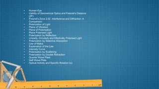 • Human Eye
• Validity of Geometrical Optics and Fresnel’s Distance
(ZF)
• Fresnel’s Zone 2.52 Interference and Diffraction: A
Comparison
• Polarization of Light
• Plane of Vibration
• Plane of Polarisation
• Plane Polarised Light
• Polarization by Reflection
• Linearly, Circularly and Elliptically Polarised Light
• Polarization by Selective Absorption
• Law of Malus
• Explanation of the Law
• Intensity Curve
• Polarisation by Scattering
• Polarization by Double Refraction
• Quarter Wave Plate
• Half Wave Plate
• Optical Activity and Specific Rotation (α)
 