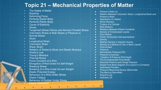 Topic 21 – Mechanical Properties of Matter
• The States of Matter
• Elasticity
• Deforming Force
• Perfectly Elastic Body
• Perfectly Plastic Body
• Cause of Elasticity
• Stress
• Tangential (Shear) Stress and Normal (Tensile) Stress
• Volumetric Stress or Bulk Stress or Pressure or
Normal Stress
• Strain
• Longitudinal Strain
• Volumetric Strain
• Shear Strain
• Relation of Stress to Strain and Elastic Modulus
• Hooke’s Law
• Young’s Modulus
• Thermal Stress
• Force Constant of a Wire
• Elongation of Rod Under it’s Self Weight
• Breaking Stress
• Breaking of a Wire Under its own Weight
• Elastic Potential Energy
• Behaviour of a Wire Under Stress
• Elastic Fatigue
• Behaviour of Rubber Under Stress
• Elastic Hysteresis
● Poisson’s Ratio (s)
● Relation Between Volumetric Strain, Longitudinal Strain and
Poisson’s Ratio
● Depression of a Beam
● Shear Modulus
● Torsion of a Cylinder
● Bulk Modulus
● Relations Between Elastic Constants
● Density of Compressed Liquids
● Fluid Statics
● Fluids: Introduction and assumptions
● Density
● Relative Density or Specific Gravity
● Density of a Mixture of Two or More Liquids
● Fluid at Rest
● Pressure
● Atmospheric Pressure (P0)
● Pressure is Isotropic
● Variation of Pressure With Depth
● The Incompressible Fluid Model
● Absolute Pressure and Gauge Pressure
● Simple Free Body Diagram of a Liquid in a Container
● Hydrostatic Paradox
● Pressure Measuring Device: Manometer
● The Mercury Barometer
● Pascal’s Law
● Hydraulic Lift
 