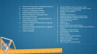 ● Force and Torque due to Hydrostatic Pressure
● The Compressible Fluid Model
● Liquids in Accelerated Containers
● Horizontally Accelerating U-Tube
● Pressure Difference in Rotating Fluids
● Archimedes’ Principle
● Archimedes Principle: A General Proof for an
Arbitrary Shaped Body
● Finding the Relative Density (R.D.) or Specific
Gravity of a Body
● Finding the Relative Density (R.D.) or Specific
Gravity of a Liquid
● Laws of Floatation
● Apparent Weight of a Body Immersed in Liquid
● Fractional Volume of a Floating Body Inside the Liquid
● Buoyant Force in Accelerating Fluids
● Stability of a Floating Body
● Viscosity
● Coefficient of Viscosity (h)
● Similarities Between Viscosity and Solid Friction
● Differences Between Viscosity and Solid Friction
● Some Applications of Viscosity
● Variation of Viscosity
● Stoke’s Law
● Terminal Velocity
● Flow of Liquid in Tube: Critical Velocity
● Steady Flow of Liquid Through a Capillary Tube: Poiseuille’s
Formula
● Combination of Tubes in Series
● Combination of Tubes in Parallel
● Fluid Dynamics
● Motion of a Fluid
● Flow of Ideal Fluid: Basic Definitions
● quation of Continuity
● Energies Possessed by a Liquid
● Bernoulli’s Equation
● Static, Dynamic and Total Pressure
 