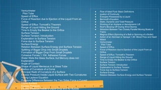 Venturimeter
Pitot Tube
Speed of Efflux
Force of Reaction due to Ejection of the Liquid From an
Orifice
Speed of Efflux: Torricelli’s Theorem
Range of Liquid Hitting the Ground
Time to Empty the Beaker to the Orifice
Surface Tension
Surface Tension: Introduction
Explanation to Surface Tension
Force due to Surface Tension
Surface Energy
Relation Between Surface Energy and Surface Tension
Splitting of Bigger Drop into Small Droplets
Formation of Bigger Drop From Small Droplets
Cohesive Forces 1.104 Adhesive Forces
Water Wets the Glass Surface, but Mercury does not:
Explanation
Angle of Contact
Shape of Liquid Meniscus in a Glass Tube
Radius of Curvature of a Curve
Principal Radii of Curvature of a Surface
Excess Pressure Inside Liquid Surface with Two Curvatures:
Young-Laplace Equation
Pressure Difference Between the Two Sides Force a Curved
Liquid Surface
Excess Pressure
Excess Pressure Inside a Liquid Drop and Air Bubble
● Flow of Ideal Fluid: Basic Definitions
● quation of Continuity
● Energies Possessed by a Liquid
● Bernoulli’s Equation
● Static, Dynamic and Total Pressure
● Working of an Airplane or Aerodynamic Lift
● Roof’s Blowing Off During Wind Storms
● Attraction Between Two Closely Parallel Moving Boats or
Trains
● Magnus Effect (Spinning of a Ball or Spinning of a Bullet)
● Action of an Atomiser or Sprayer 1.85 Blood Flow and Heart
Attack
● Venturimeter
● Pitot Tube
● Speed of Efflux
● Force of Reaction due to Ejection of the Liquid From an
Orifice
● Speed of Efflux: Torricelli’s Theorem
● Range of Liquid Hitting the Ground
● Time to Empty the Beaker to the Orifice
● Surface Tension
● Surface Tension: Introduction
● Explanation to Surface Tension
● Force due to Surface Tension
● Surface Energy
● Relation Between Surface Energy and Surface Tension
 