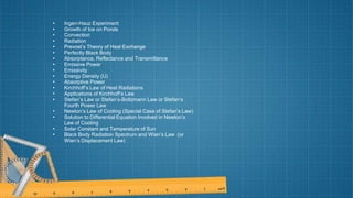 • Ingen-Hauz Experiment
• Growth of Ice on Ponds
• Convection
• Radiation
• Prevost’s Theory of Heat Exchange
• Perfectly Black Body
• Absorptance, Reflectance and Transmittance
• Emissive Power
• Emissivity
• Energy Density (U)
• Absorptive Power
• Kirchhoff’s Law of Heat Radiations
• Applications of Kirchhoff’s Law
• Stefan’s Law or Stefan’s-Boltzmann Law or Stefan’s
Fourth Power Law
• Newton’s Law of Cooling (Special Case of Stefan’s Law)
• Solution to Differential Equation Involved in Newton’s
Law of Cooling
• Solar Constant and Temperature of Sun
• Black Body Radiation Spectrum and Wien’s Law (or
Wien’s Displacement Law)
 