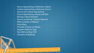 • Source Approaching a Stationary Listener
• Listener Approaching a Stationary Source
• Source and Listener Approaching
• Source Approaching Listener and Both
Moving in Same Direction
• Source not Moving Towards Observer
• Effect of Motion of Medium
• Wind Effect
• Principle of Sonar (or Radar)
• Doppler’s Effect of Light
• Red Shift and Blue Shift
• Acoustics of Buildings
 