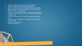 • Velocity of Approach/Separation in Two Dimension
• Where to Apply the Concept of Relative Motion?
• Distance of Closest Approach Between Two Moving Bodies
• Relative Motion in River Flow (One-dimensional Approach)
• River Problem in One Dimension
• Category 2: River-boat Problems or River-swimmer Problems
• Condition for the Swimmer to Cross the River in the Minimum
Possible Time
• Condition for Zero Drift or Condition to Reach the Opposite
Point
• Condition When the Boatman Crosses the River Along the
Shortest Route
• Aeroplane-wind Problems
• Rain-man Problems
 