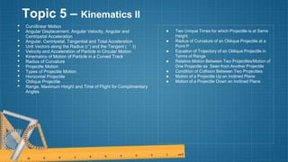 Topic 5 – Kinematics II
• Curvilinear Motion
• Angular Displacement, Angular Velocity, Angular and
Centripetal Acceleration
• Angular, Centripetal, Tangential and Total Acceleration
• Unit Vectors along the Radius (rˆ) and the Tangent ( ˆ t)
• Velocity and Acceleration of Particle in Circular Motion
• Kinematics of Motion of Particle in a Curved Track
• Radius of Curvature
• Projectile Motion
• Types of Projectile Motion
• Horizontal Projectile
• Oblique Projectile
• Range, Maximum Height and Time of Flight for Complimentary
Angles
● Two Unique Times for which Projectile is at Same
Height
● Radius of Curvature of an Oblique Projectile at a
Point P
● Equation of Trajectory of an Oblique Projectile in
Terms of Range
● Relative Motion Between Two Projectiles/Motion of
One Projectile as Seen from Another Projectile
● Condition of Collision Between Two Projectiles
● Motion of a Projectile Up an Inclined Plane
● Motion of a Projectile Down an Inclined Plane
 